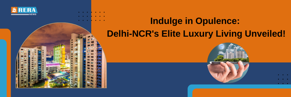 Unveiling the Allure of Delhi-NCR's Real Estate: A Closer Look at the Surge in Demand for Luxury Properties among India's Affluent Elite