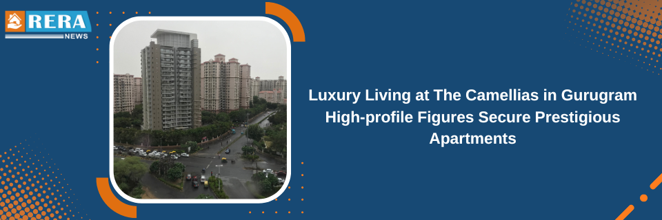 Luxury Living at The Camellias in Gurugram High-profile Figures Secure Prestigious Apartments